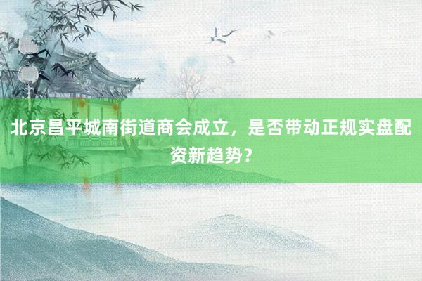 北京昌平城南街道商会成立，是否带动正规实盘配资新趋势？