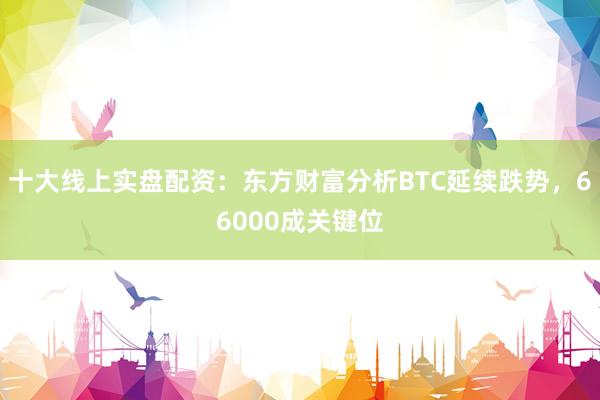 十大线上实盘配资：东方财富分析BTC延续跌势，66000成关键位