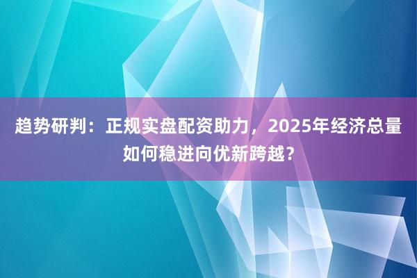 趋势研判：正规实盘配资助力，2025年经济总量如何稳进向优新跨越？