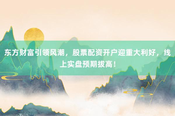 东方财富引领风潮，股票配资开户迎重大利好，线上实盘预期拔高！
