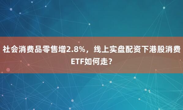 社会消费品零售增2.8%，线上实盘配资下港股消费ETF如何走？