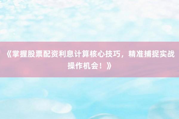 《掌握股票配资利息计算核心技巧，精准捕捉实战操作机会！》