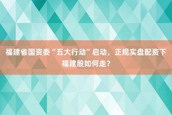 福建省国资委“五大行动”启动，正规实盘配资下福建股如何走？