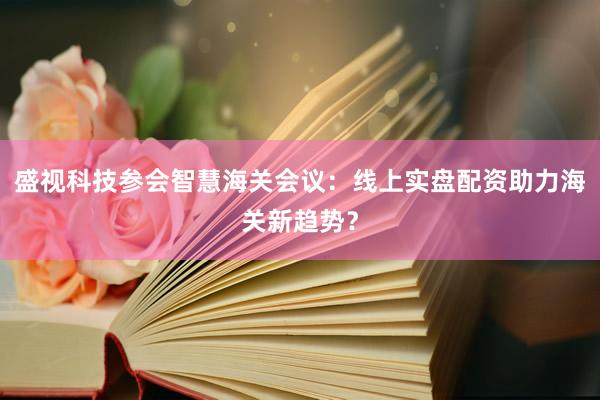 盛视科技参会智慧海关会议：线上实盘配资助力海关新趋势？