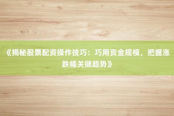 《揭秘股票配资操作技巧：巧用资金规模，把握涨跌幅关键趋势》