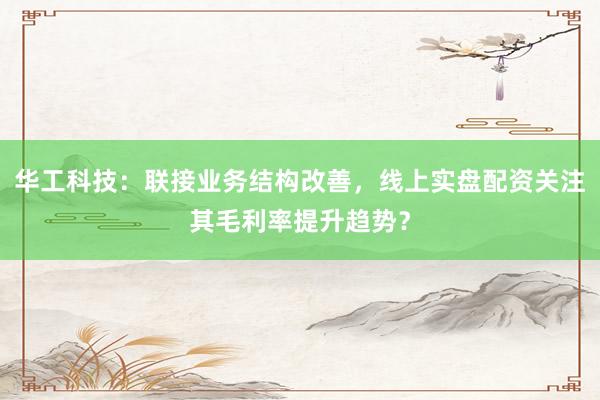 华工科技：联接业务结构改善，线上实盘配资关注其毛利率提升趋势？