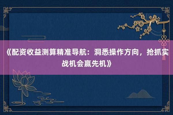 《配资收益测算精准导航：洞悉操作方向，抢抓实战机会赢先机》
