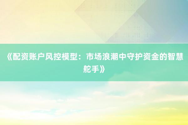 《配资账户风控模型：市场浪潮中守护资金的智慧舵手》